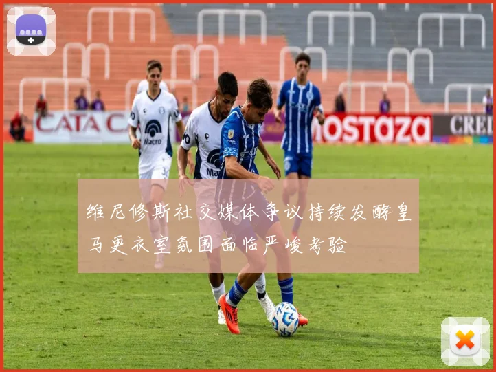 维尼修斯社交媒体争议持续发酵皇马更衣室氛围面临严峻考验